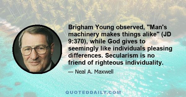 Brigham Young observed, Man's machinery makes things alike (JD 9:370), while God gives to seemingly like individuals pleasing differences. Secularism is no friend of righteous individuality.