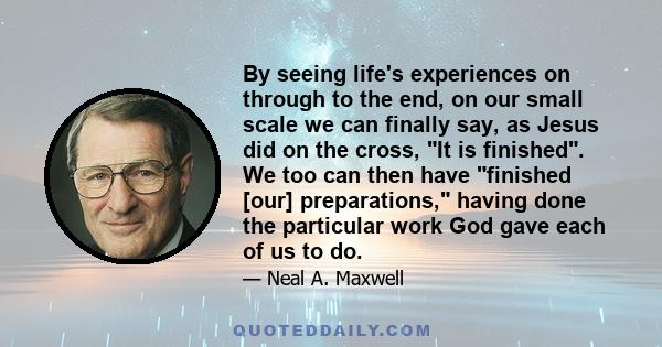 By seeing life's experiences on through to the end, on our small scale we can finally say, as Jesus did on the cross, It is finished. We too can then have finished [our] preparations, having done the particular work God 