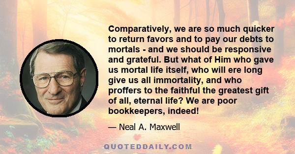 Comparatively, we are so much quicker to return favors and to pay our debts to mortals - and we should be responsive and grateful. But what of Him who gave us mortal life itself, who will ere long give us all