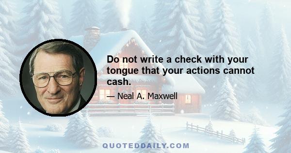 Do not write a check with your tongue that your actions cannot cash.