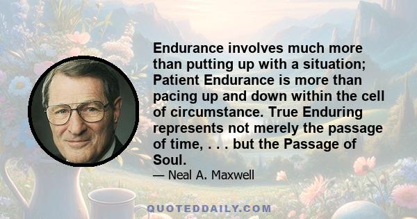 Endurance involves much more than putting up with a situation; Patient Endurance is more than pacing up and down within the cell of circumstance. True Enduring represents not merely the passage of time, . . . but the