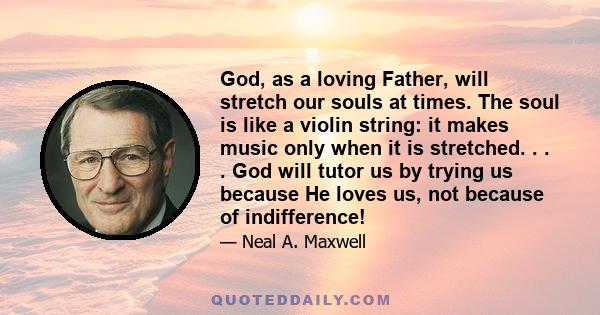 God, as a loving Father, will stretch our souls at times. The soul is like a violin string: it makes music only when it is stretched. . . . God will tutor us by trying us because He loves us, not because of indifference!