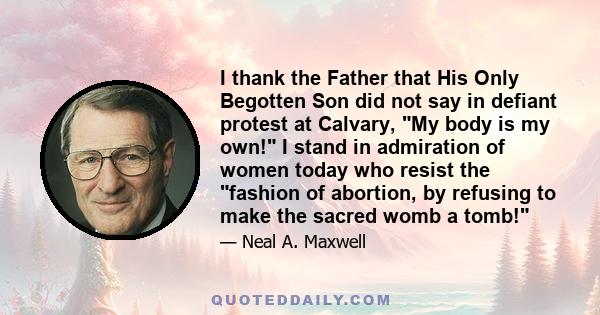 I thank the Father that His Only Begotten Son did not say in defiant protest at Calvary, My body is my own! I stand in admiration of women today who resist the fashion of abortion, by refusing to make the sacred womb a