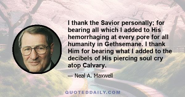 I thank the Savior personally; for bearing all which I added to His hemorrhaging at every pore for all humanity in Gethsemane. I thank Him for bearing what I added to the decibels of His piercing soul cry atop Calvary.