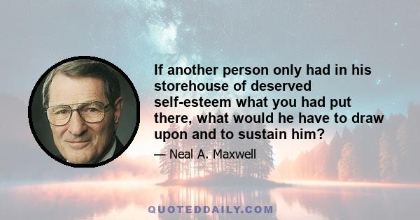 If another person only had in his storehouse of deserved self-esteem what you had put there, what would he have to draw upon and to sustain him?