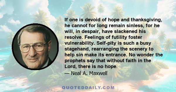 If one is devoid of hope and thanksgiving, he cannot for long remain sinless, for he will, in despair, have slackened his resolve. Feelings of futility foster vulnerability. Self-pity is such a busy stagehand,