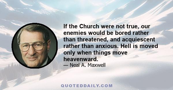 If the Church were not true, our enemies would be bored rather than threatened, and acquiescent rather than anxious. Hell is moved only when things move heavenward.