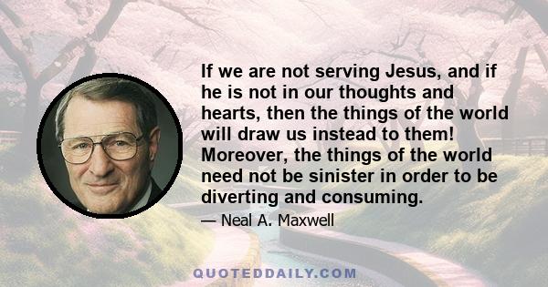 If we are not serving Jesus, and if he is not in our thoughts and hearts, then the things of the world will draw us instead to them! Moreover, the things of the world need not be sinister in order to be diverting and