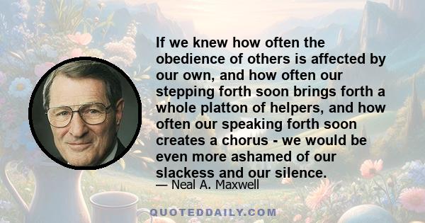 If we knew how often the obedience of others is affected by our own, and how often our stepping forth soon brings forth a whole platton of helpers, and how often our speaking forth soon creates a chorus - we would be