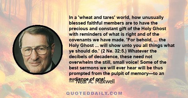 In a 'wheat and tares' world, how unusually blessed faithful members are to have the precious and constant gift of the Holy Ghost with reminders of what is right and of the covenants we have made. 'For behold, ... the