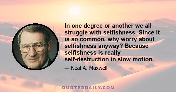 In one degree or another we all struggle with selfishness. Since it is so common, why worry about selfishness anyway? Because selfishness is really self-destruction in slow motion.