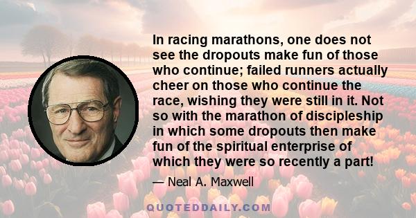 In racing marathons, one does not see the dropouts make fun of those who continue; failed runners actually cheer on those who continue the race, wishing they were still in it. Not so with the marathon of discipleship in 