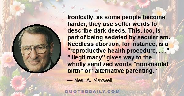 Ironically, as some people become harder, they use softer words to describe dark deeds. This, too, is part of being sedated by secularism. Needless abortion, for instance, is a reproductive health procedure, . . .