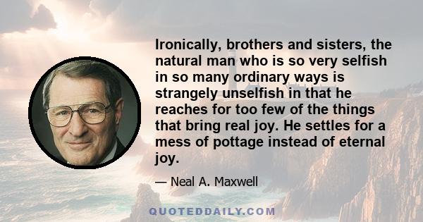 Ironically, brothers and sisters, the natural man who is so very selfish in so many ordinary ways is strangely unselfish in that he reaches for too few of the things that bring real joy. He settles for a mess of pottage 