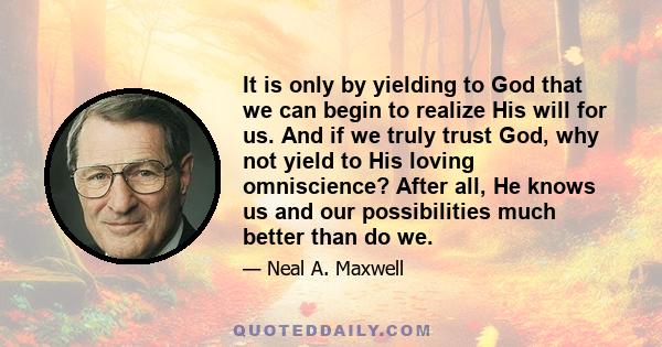 It is only by yielding to God that we can begin to realize His will for us. And if we truly trust God, why not yield to His loving omniscience? After all, He knows us and our possibilities much better than do we.