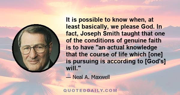 It is possible to know when, at least basically, we please God. In fact, Joseph Smith taught that one of the conditions of genuine faith is to have an actual knowledge that the course of life which [one] is pursuing is