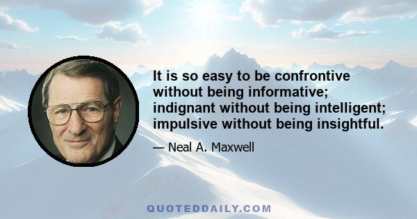 It is so easy to be confrontive without being informative; indignant without being intelligent; impulsive without being insightful.