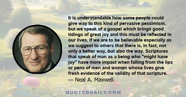 It is understandable how some people could give way to this kind of pervasive pessimism, but we speak of a gospel which brings good tidings of great joy and this must be reflected in our lives, if we are to be