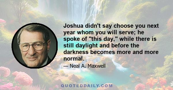 Joshua didn't say choose you next year whom you will serve; he spoke of this day, while there is still daylight and before the darkness becomes more and more normal.