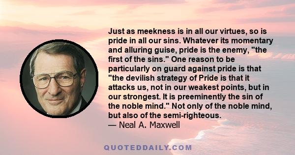 Just as meekness is in all our virtues, so is pride in all our sins. Whatever its momentary and alluring guise, pride is the enemy, the first of the sins. One reason to be particularly on guard against pride is that the 