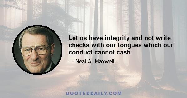 Let us have integrity and not write checks with our tongues which our conduct cannot cash.