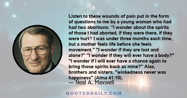 Listen to these wounds of pain put in the form of questions to me by a young woman who had had two abortions: I wonder about the spirits of those I had aborted, if they were there, if they were hurt? I was under three