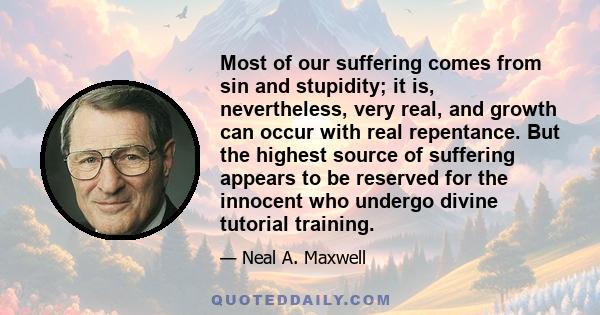 Most of our suffering comes from sin and stupidity; it is, nevertheless, very real, and growth can occur with real repentance. But the highest source of suffering appears to be reserved for the innocent who undergo