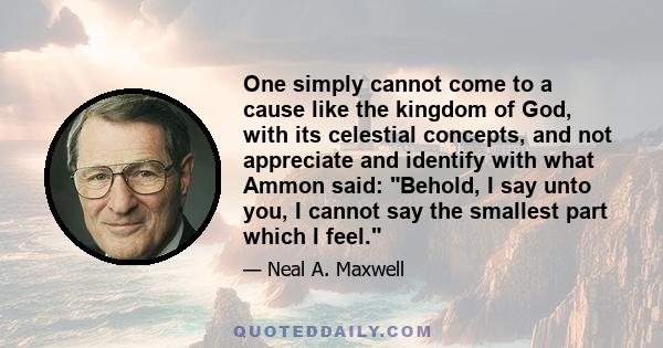 One simply cannot come to a cause like the kingdom of God, with its celestial concepts, and not appreciate and identify with what Ammon said: Behold, I say unto you, I cannot say the smallest part which I feel.