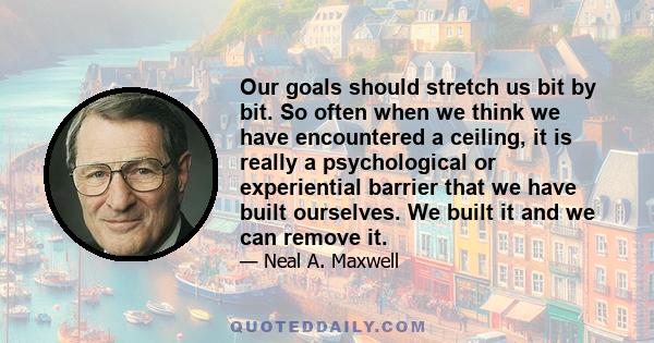 Our goals should stretch us bit by bit. So often when we think we have encountered a ceiling, it is really a psychological or experiential barrier that we have built ourselves. We built it and we can remove it.