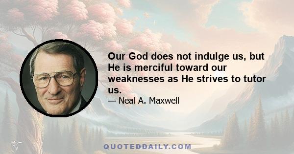 Our God does not indulge us, but He is merciful toward our weaknesses as He strives to tutor us.