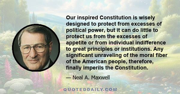 Our inspired Constitution is wisely designed to protect from excesses of political power, but it can do little to protect us from the excesses of appetite or from individual indifference to great principles or