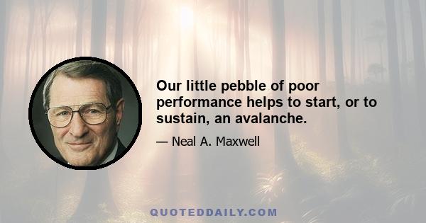 Our little pebble of poor performance helps to start, or to sustain, an avalanche.