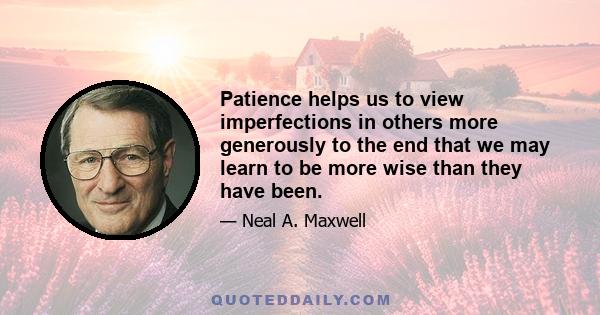 Patience helps us to view imperfections in others more generously to the end that we may learn to be more wise than they have been.