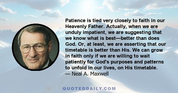 Patience is tied very closely to faith in our Heavenly Father. Actually, when we are unduly impatient, we are suggesting that we know what is best—better than does God. Or, at least, we are asserting that our timetable