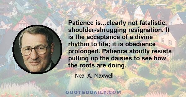 Patience is...clearly not fatalistic, shoulder-shrugging resignation. It is the acceptance of a divine rhythm to life; it is obedience prolonged. Patience stoutly resists pulling up the daisies to see how the roots are