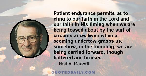 Patient endurance permits us to cling to our faith in the Lord and our faith in His timing when we are being tossed about by the surf of circumstance. Even when a seeming undertow grasps us, somehow, in the tumbling, we 