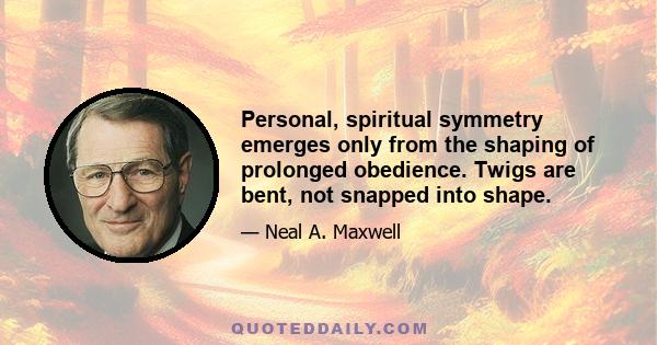 Personal, spiritual symmetry emerges only from the shaping of prolonged obedience. Twigs are bent, not snapped into shape.