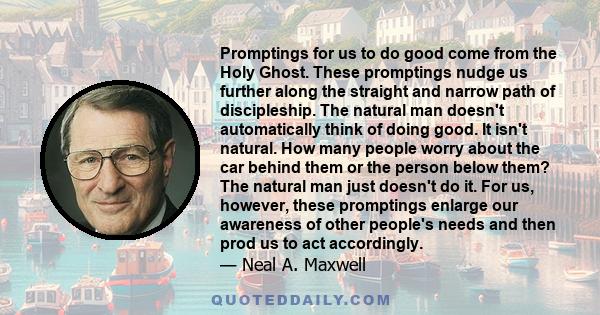 Promptings for us to do good come from the Holy Ghost. These promptings nudge us further along the straight and narrow path of discipleship. The natural man doesn't automatically think of doing good. It isn't natural.