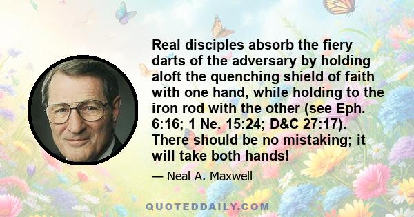 Real disciples absorb the fiery darts of the adversary by holding aloft the quenching shield of faith with one hand, while holding to the iron rod with the other (see Eph. 6:16; 1 Ne. 15:24; D&C 27:17). There should be