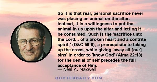 So it is that real, personal sacrifice never was placing an animal on the altar. Instead, it is a willingness to put the animal in us upon the altar and letting it be consumed! Such is the 'sacrifice unto the Lord... of 