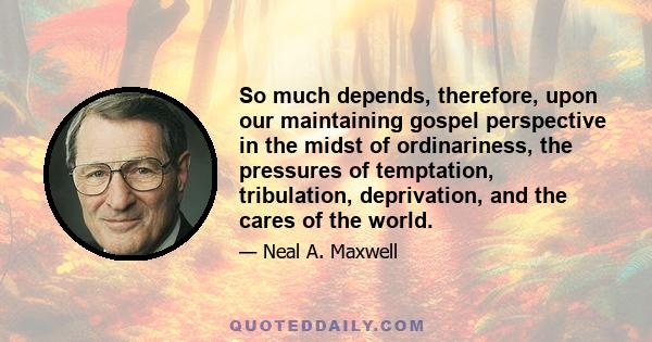 So much depends, therefore, upon our maintaining gospel perspective in the midst of ordinariness, the pressures of temptation, tribulation, deprivation, and the cares of the world.