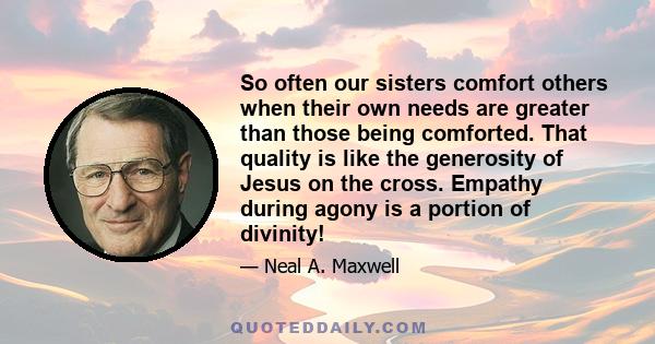 So often our sisters comfort others when their own needs are greater than those being comforted. That quality is like the generosity of Jesus on the cross. Empathy during agony is a portion of divinity!