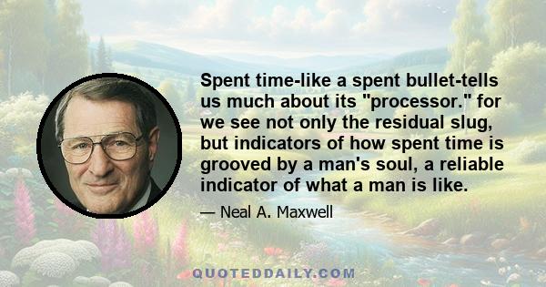 Spent time-like a spent bullet-tells us much about its processor. for we see not only the residual slug, but indicators of how spent time is grooved by a man's soul, a reliable indicator of what a man is like.