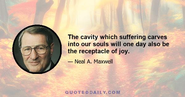 The cavity which suffering carves into our souls will one day also be the receptacle of joy.