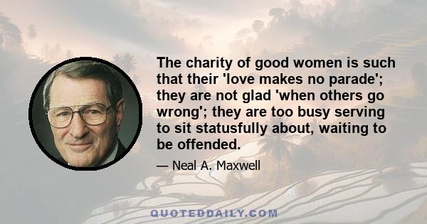 The charity of good women is such that their 'love makes no parade'; they are not glad 'when others go wrong'; they are too busy serving to sit statusfully about, waiting to be offended.