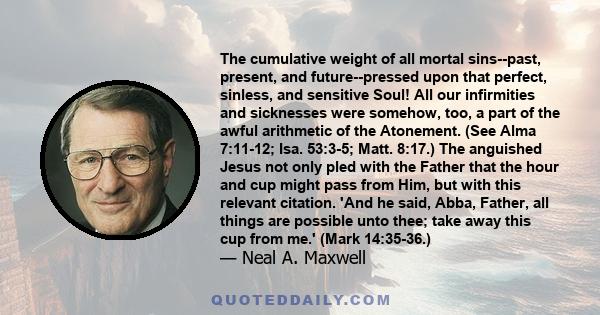 The cumulative weight of all mortal sins--past, present, and future--pressed upon that perfect, sinless, and sensitive Soul! All our infirmities and sicknesses were somehow, too, a part of the awful arithmetic of the