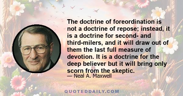 The doctrine of foreordination is not a doctrine of repose; instead, it is a doctrine for second- and third-milers, and it will draw out of them the last full measure of devotion. It is a doctrine for the deep believer