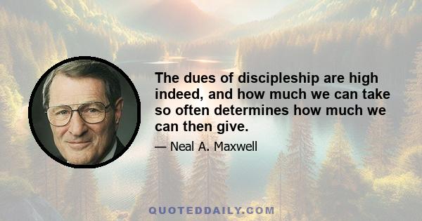 The dues of discipleship are high indeed, and how much we can take so often determines how much we can then give.