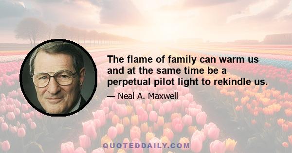 The flame of family can warm us and at the same time be a perpetual pilot light to rekindle us.