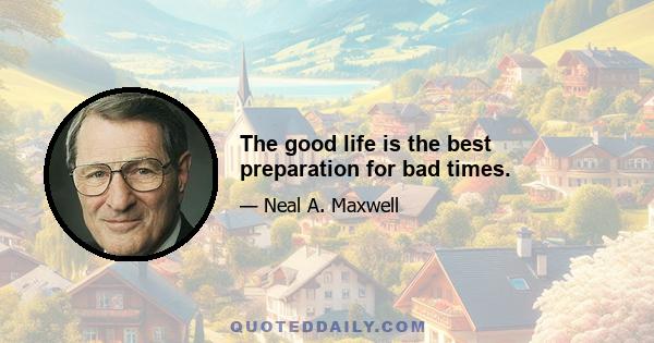 The good life is the best preparation for bad times.